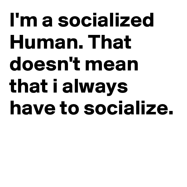 I'm a socialized Human. That doesn't mean that i always have to socialize.

