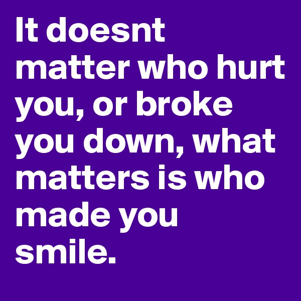 It doesnt matter who hurt you, or broke you down, what matters is who made you smile.