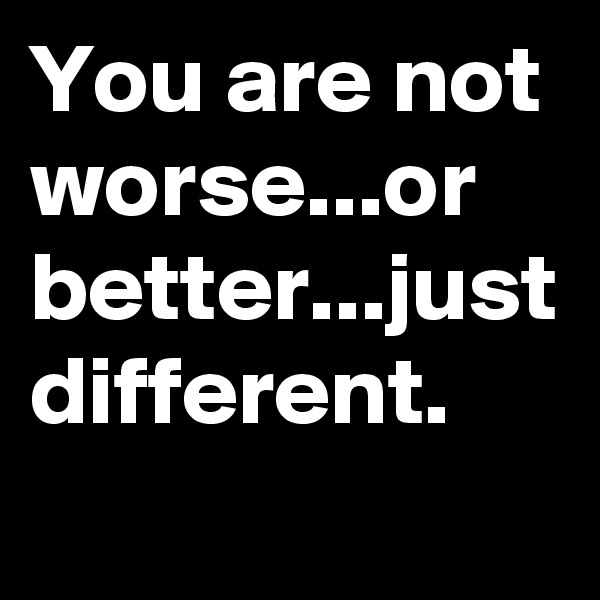 You are not worse...or better...just different.