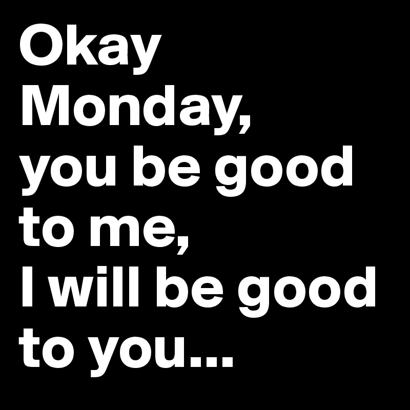 Okay Monday, 
you be good to me, 
I will be good to you...