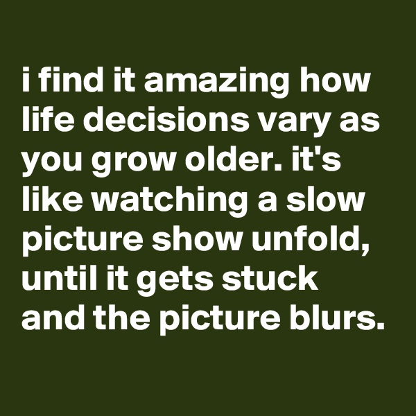 
i find it amazing how life decisions vary as you grow older. it's like watching a slow picture show unfold, until it gets stuck and the picture blurs.
