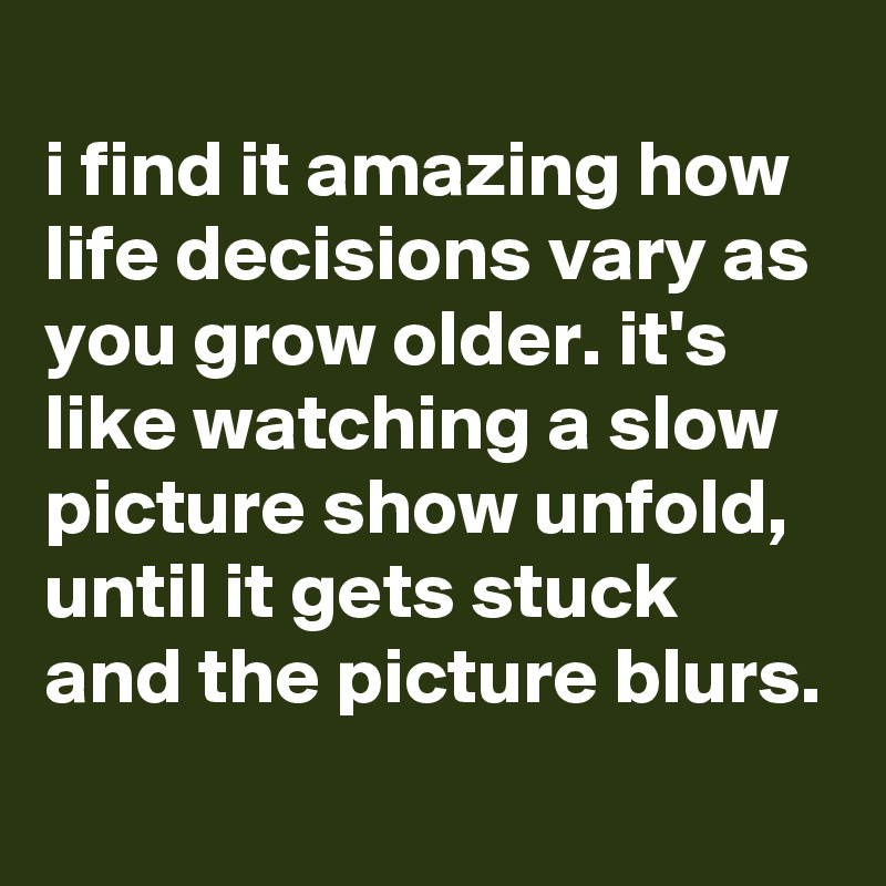 
i find it amazing how life decisions vary as you grow older. it's like watching a slow picture show unfold, until it gets stuck and the picture blurs.
