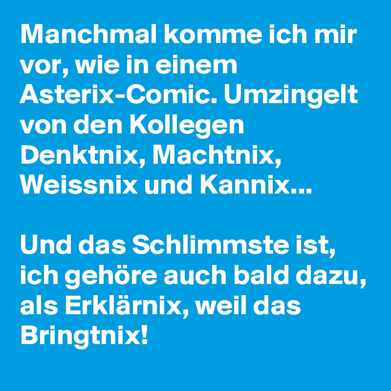 Manchmal komme ich mir vor, wie in einem Asterix-Comic. Umzingelt von den Kollegen Denktnix, Machtnix, Weissnix und Kannix... 

Und das Schlimmste ist, ich gehöre auch bald dazu, als Erklärnix, weil das Bringtnix!