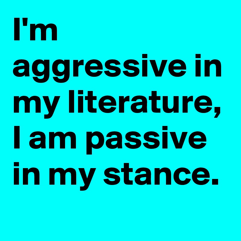 I'm aggressive in my literature, I am passive in my stance.