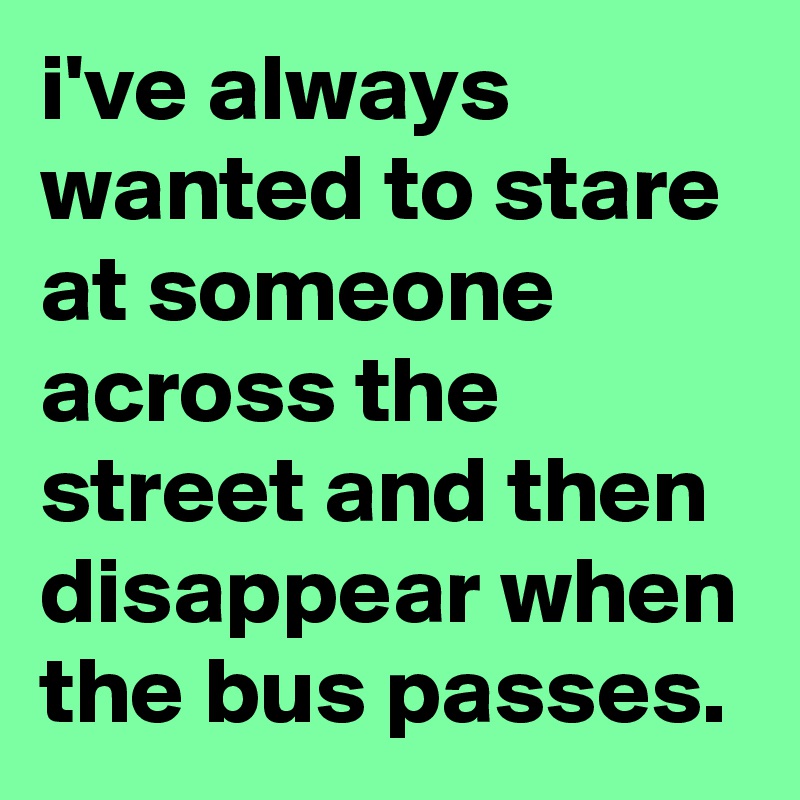i've always wanted to stare at someone across the street and then disappear when the bus passes.