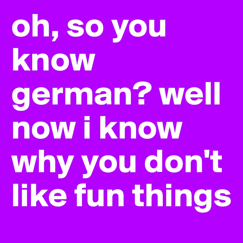 oh, so you know german? well now i know why you don't like fun things