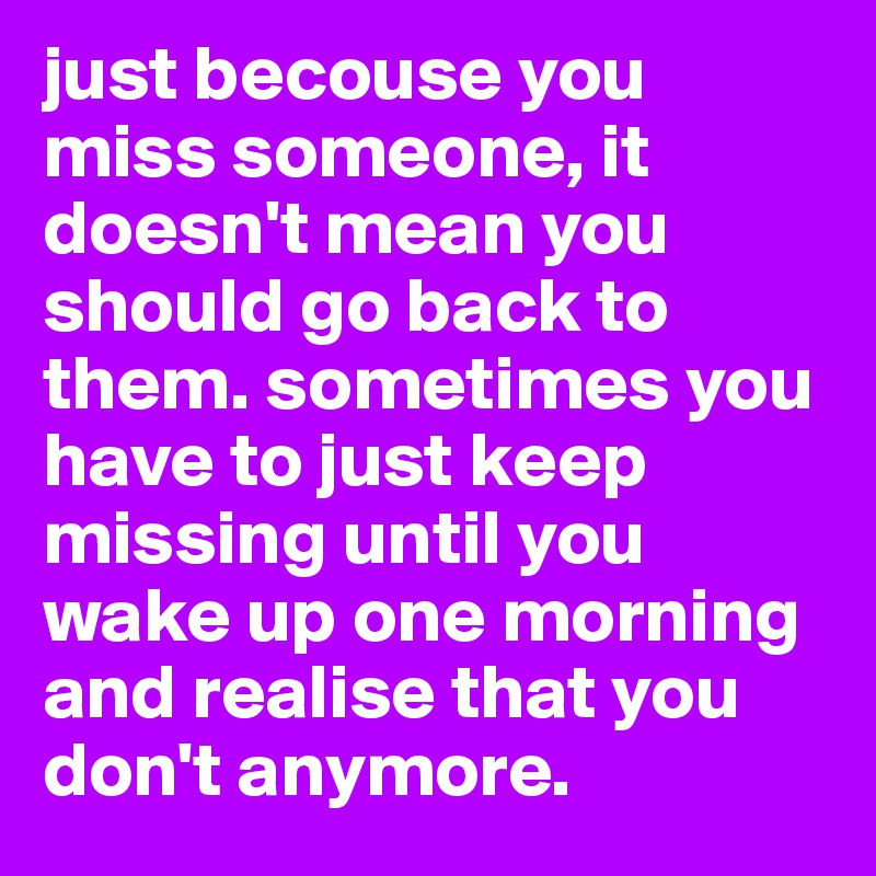 just becouse you miss someone, it doesn't mean you should go back to them. sometimes you have to just keep missing until you wake up one morning and realise that you don't anymore.