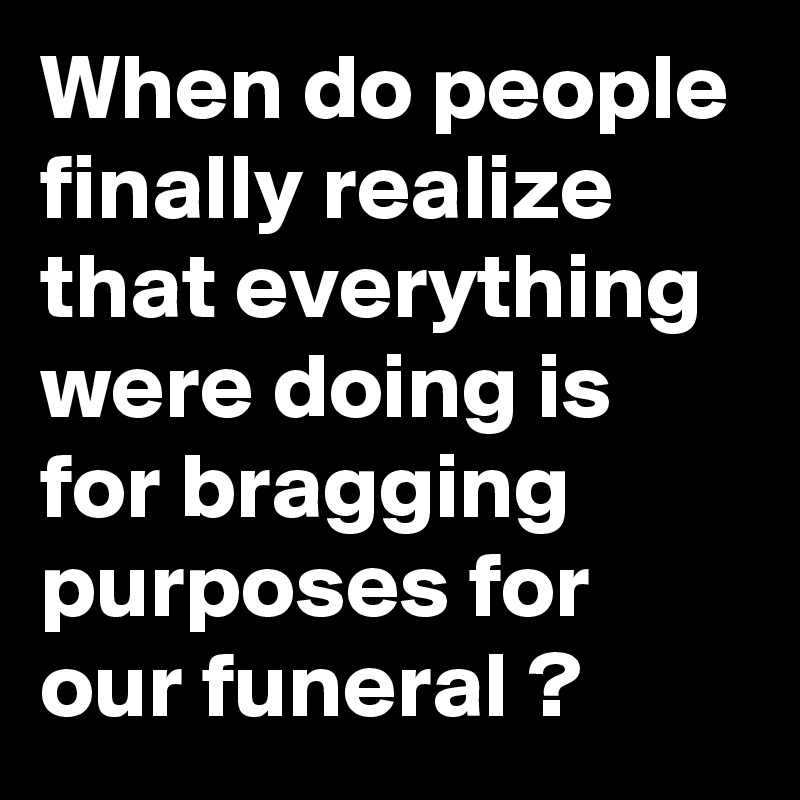 When do people finally realize that everything were doing is for bragging purposes for our funeral ?