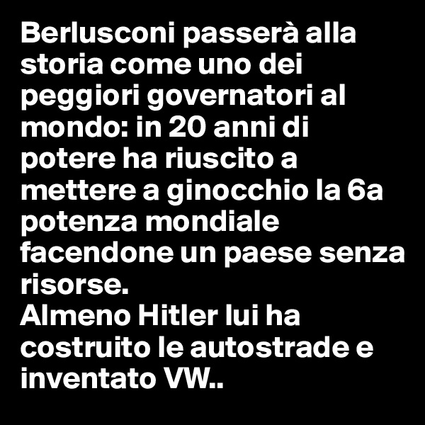 Berlusconi passerà alla storia come uno dei peggiori governatori al mondo: in 20 anni di potere ha riuscito a mettere a ginocchio la 6a potenza mondiale facendone un paese senza risorse.
Almeno Hitler lui ha costruito le autostrade e inventato VW..