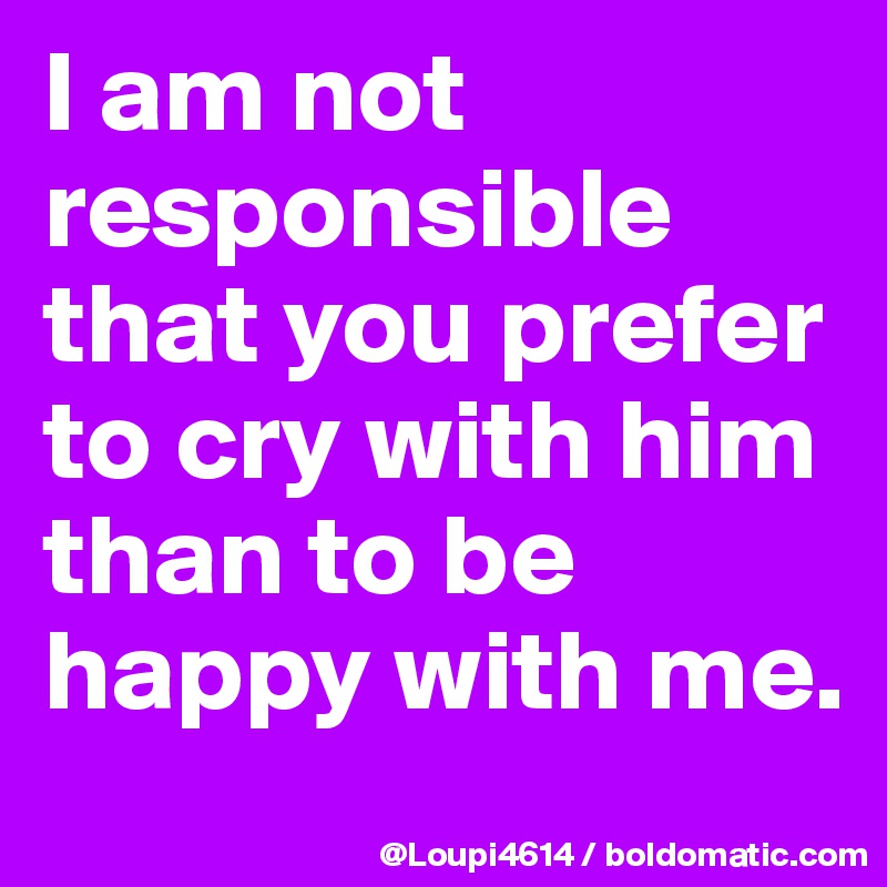 I am not responsible that you prefer to cry with him than to be happy with me.