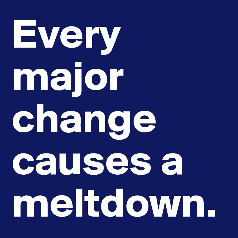 Every major change causes a meltdown.