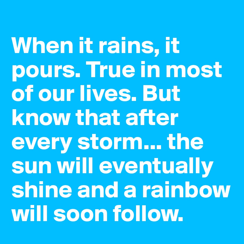
When it rains, it pours. True in most of our lives. But know that after every storm... the sun will eventually shine and a rainbow will soon follow.