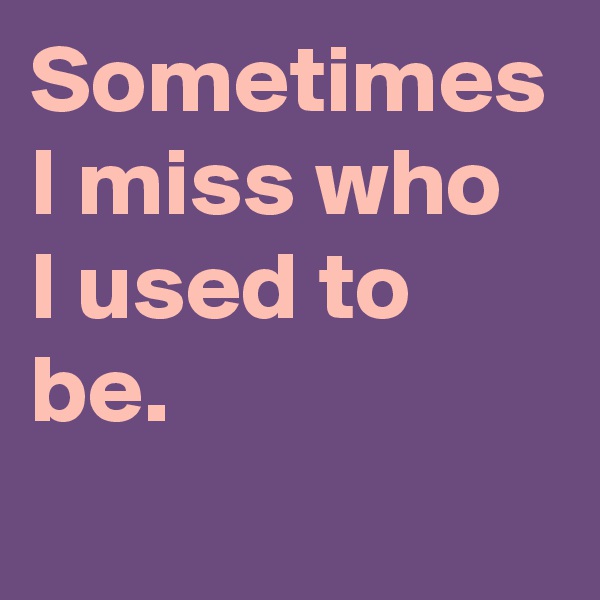 Sometimes I miss who
I used to be.