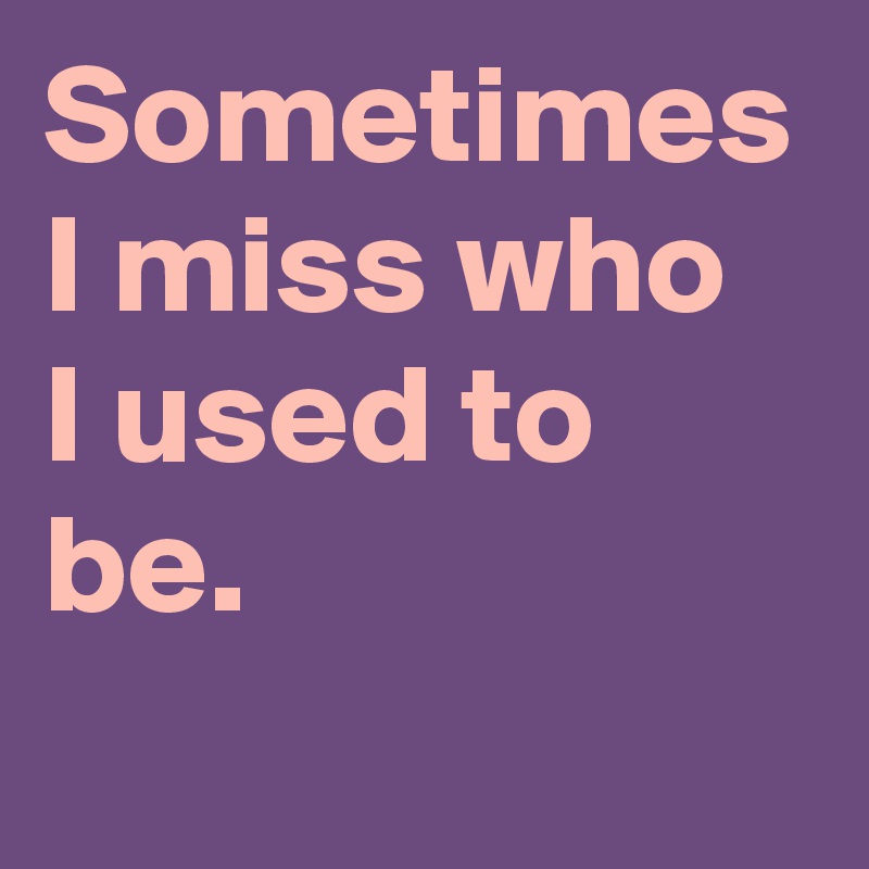 Sometimes I miss who
I used to be.