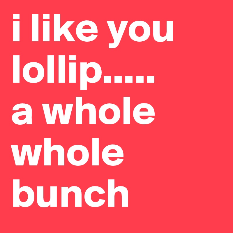 i like you lollip..... 
a whole whole bunch