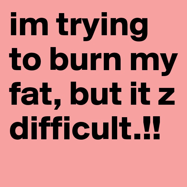 im trying to burn my fat, but it z difficult.!!