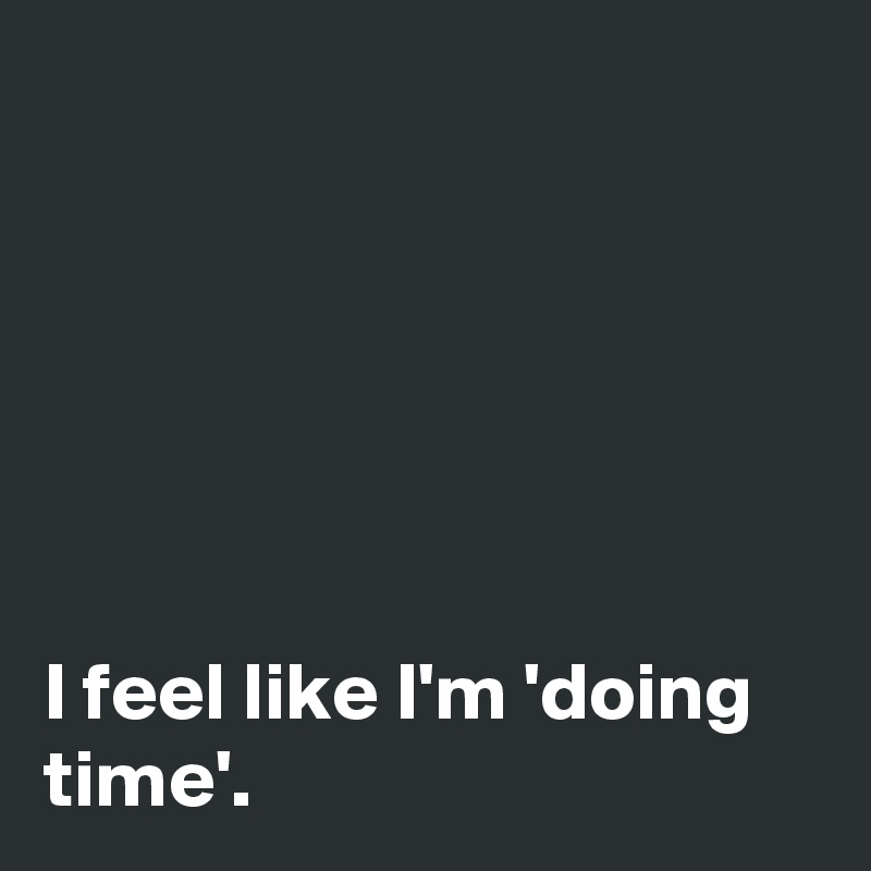 






I feel like I'm 'doing time'.