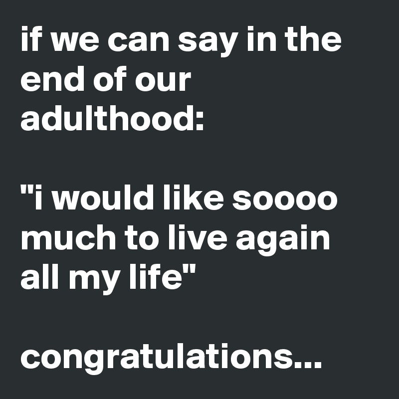 if we can say in the end of our adulthood: 

"i would like soooo much to live again all my life"
             
congratulations...