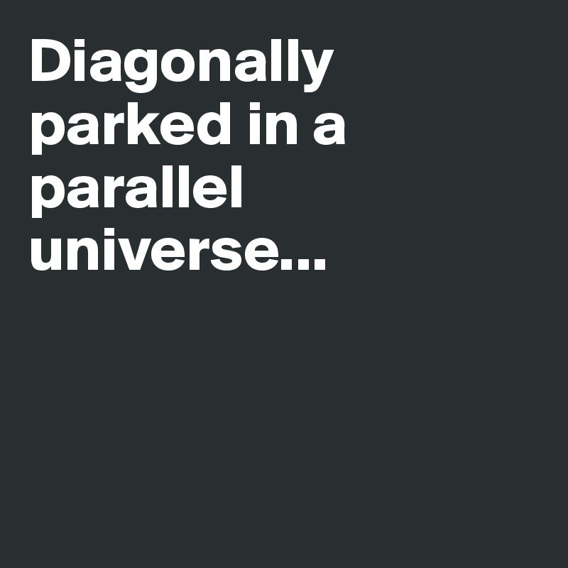 Diagonally parked in a parallel universe...




