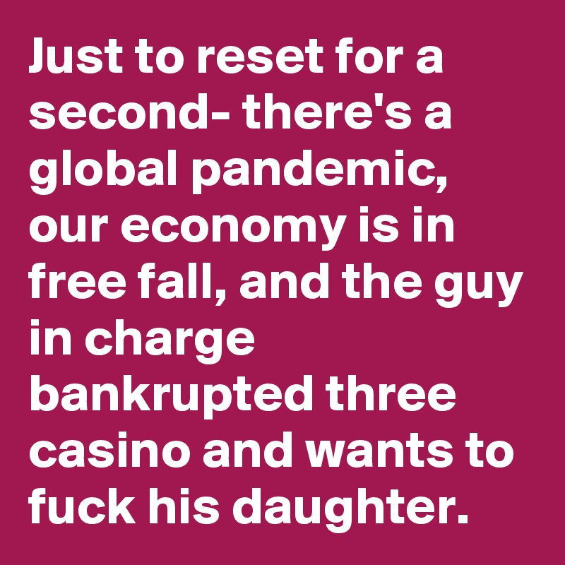 Just to reset for a second- there's a global pandemic, our economy is in free fall, and the guy in charge bankrupted three casino and wants to fuck his daughter.