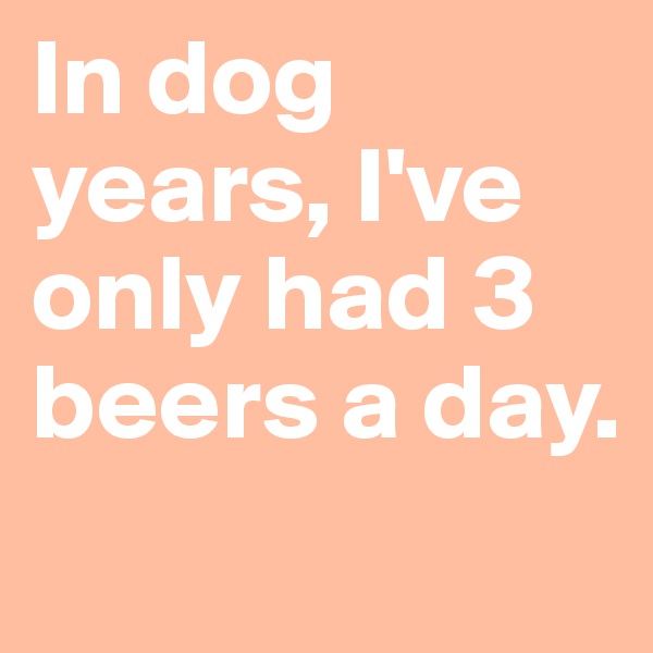 In dog years, I've only had 3 beers a day.     
