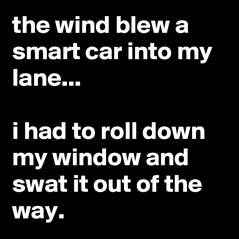 the wind blew a smart car into my lane...

i had to roll down my window and swat it out of the way.