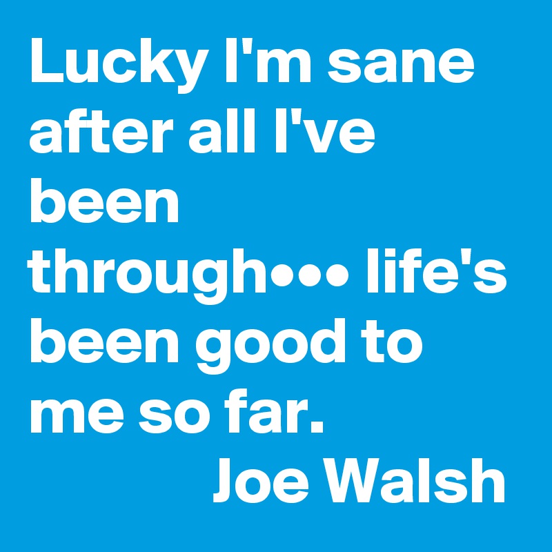 Lucky I'm sane after all I've been through••• life's been good to me so far.                             Joe Walsh              