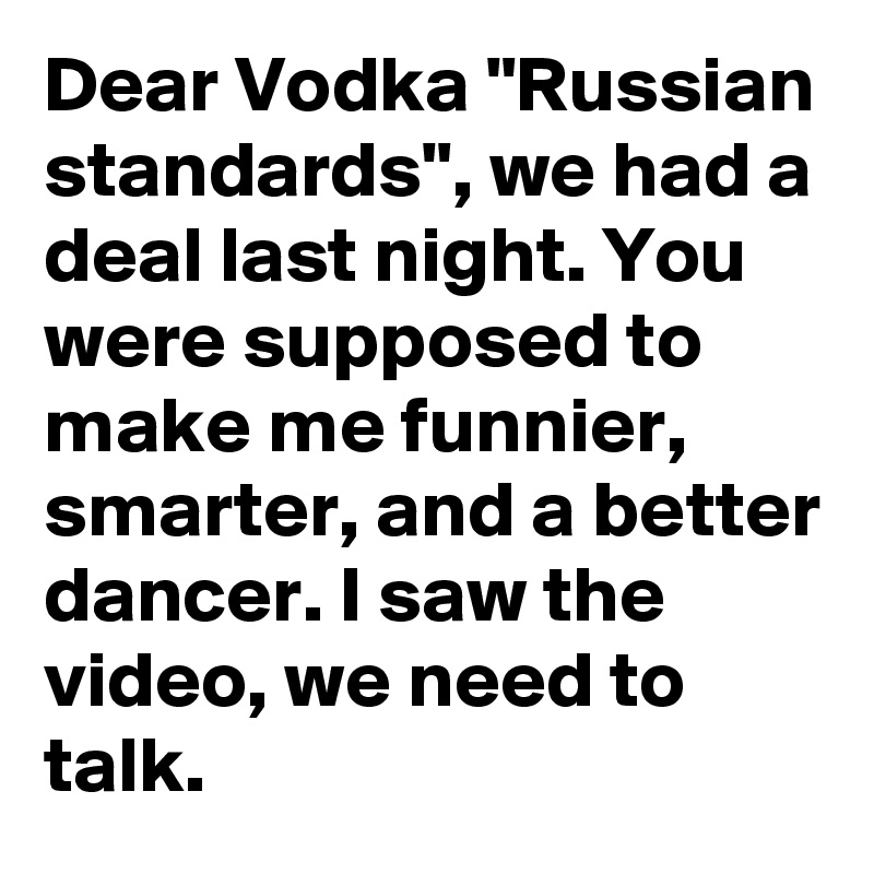 Dear Vodka "Russian standards", we had a deal last night. You were supposed to make me funnier, smarter, and a better dancer. I saw the video, we need to talk.
