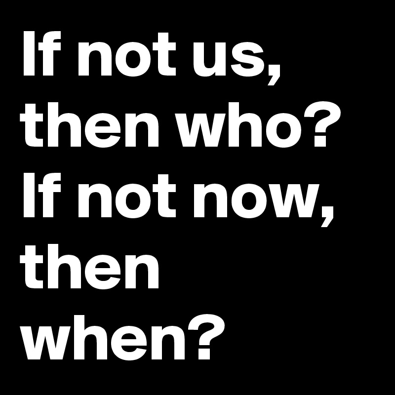 If not us, then who?
If not now, then when?