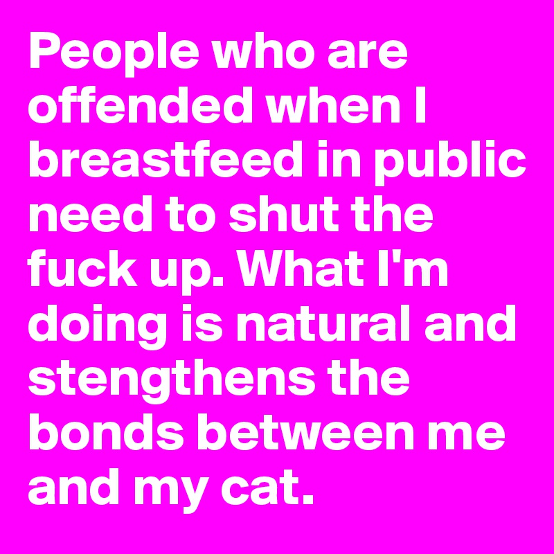 People who are offended when I breastfeed in public need to shut the fuck up. What I'm doing is natural and stengthens the bonds between me and my cat.