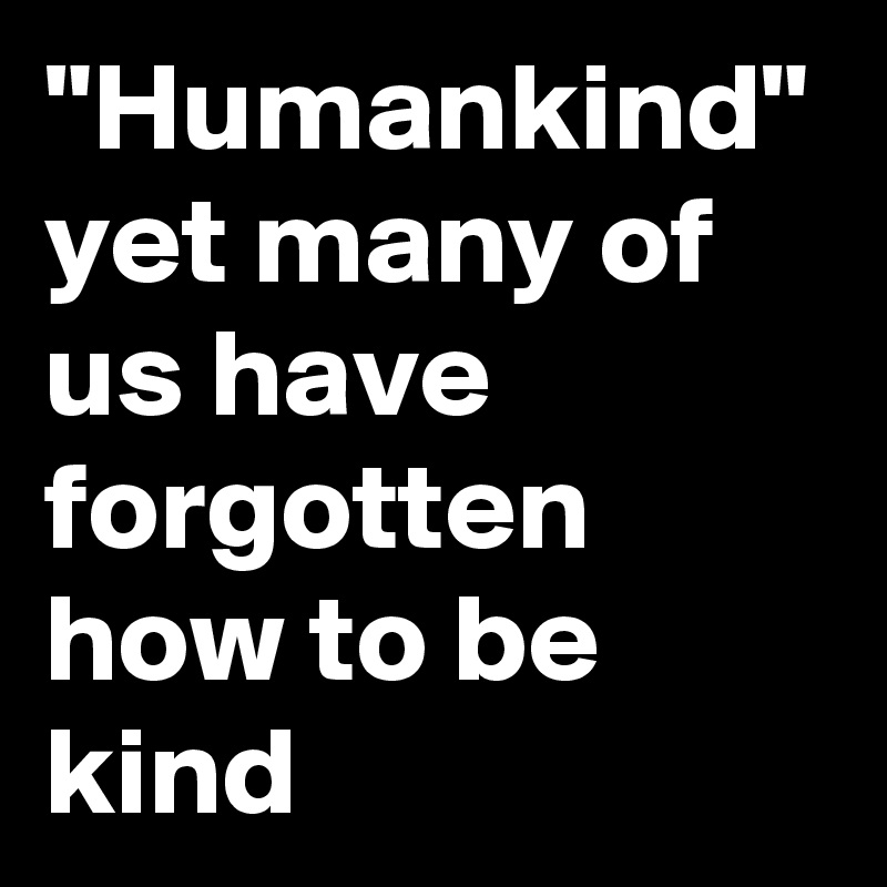 "Humankind"
yet many of us have forgotten how to be kind