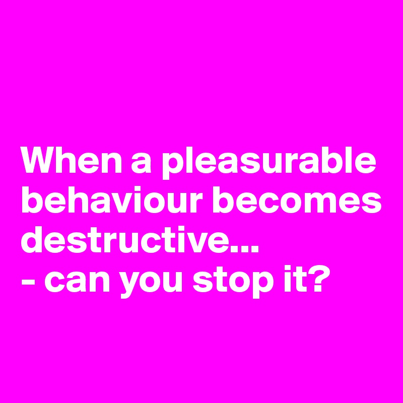 


When a pleasurable behaviour becomes
destructive...
- can you stop it?


