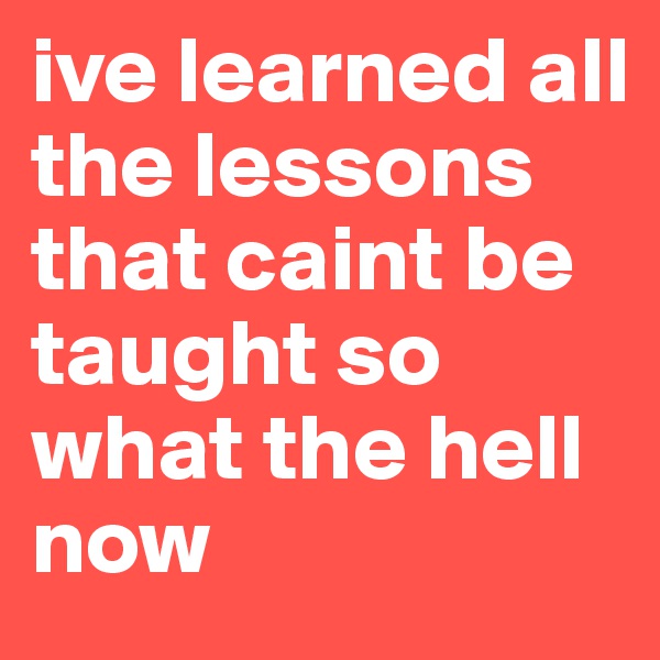ive learned all the lessons that caint be taught so what the hell now 