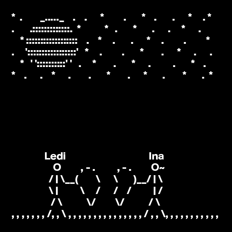 *  .        _....._    .    .      *         .       *    .       .      *     . *  
.       .:::::::::::::.  *           *   .       *       .      .     *      .    
    * ::::::::::::::::::    .    *     .       .      *     .         .         *
.     ':::::::::::::::::'   *     .         .       *        .      *      .      .
    *   ' '::::::::::' '   .     *        .       *      .          .       *    .   
*    .      .    *      .        .       *        .      *       .        *       .  *      





               Ledi                                      Ina
                   O         , - .          , - .         O~
                 / | \__(        \      \       )__/ | \
                 \ |          \     /      /    /          | /
                  / \           \/         \/           / \
, , , , , , , /, , \ , , , , , , , , , , , , , , , / , , \, , , , , , , , , , ,