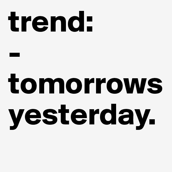trend: 
-tomorrows yesterday.       
