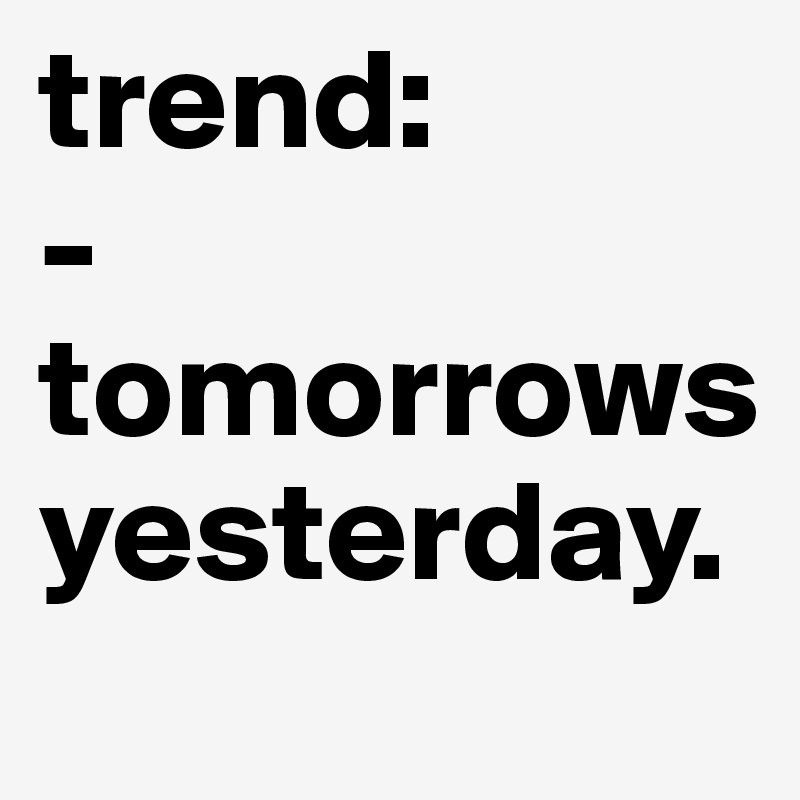 trend: 
-tomorrows yesterday.       