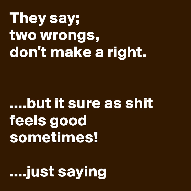 They say;
two wrongs, 
don't make a right. 


....but it sure as shit feels good sometimes! 

....just saying 