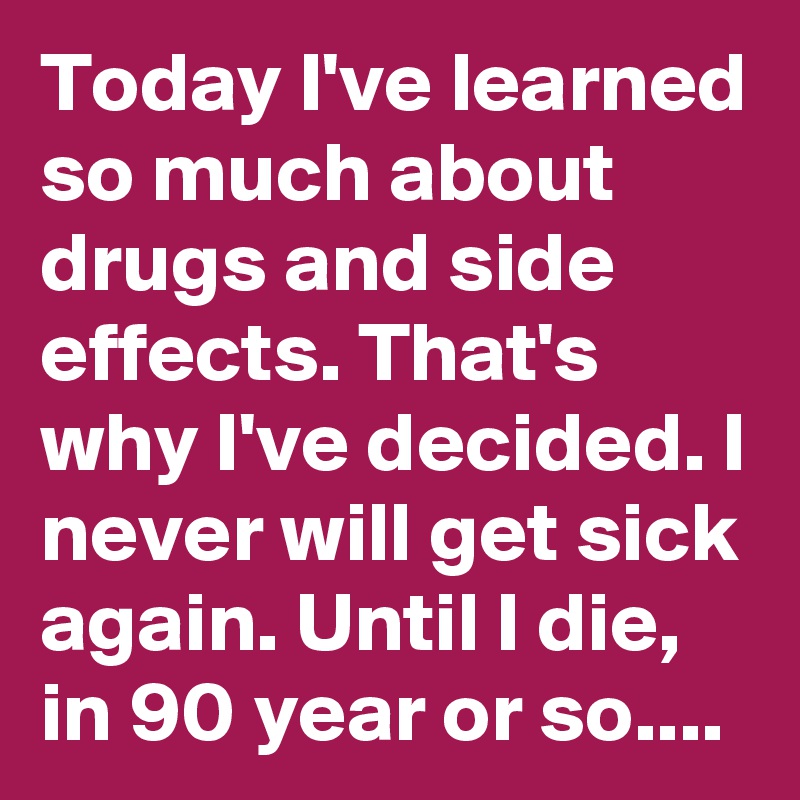 Today I've learned so much about drugs and side effects. That's why I've decided. I never will get sick again. Until I die, in 90 year or so....