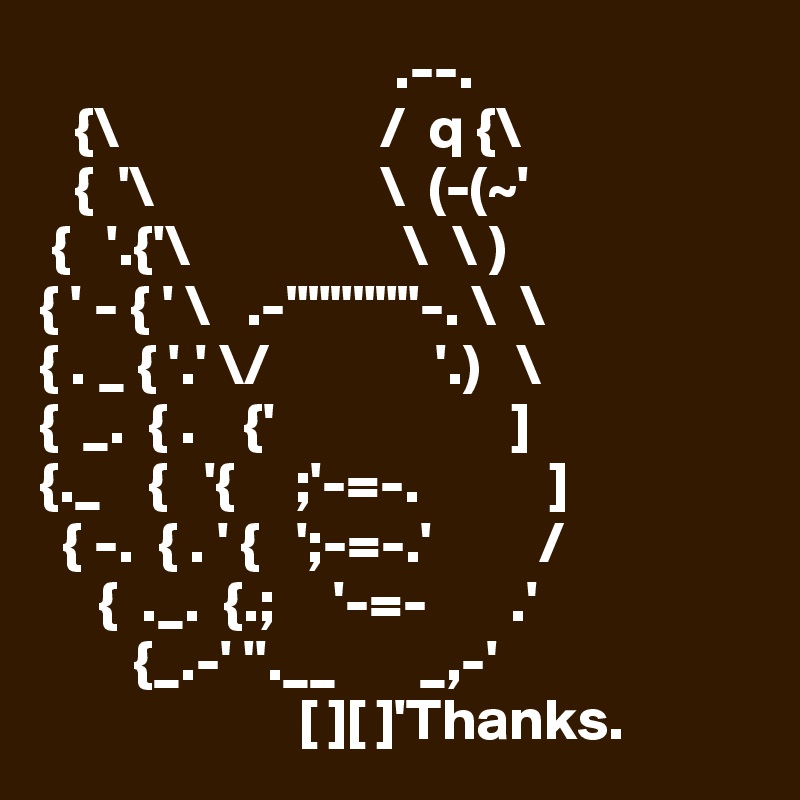                               .--.
   {\                      /  q {\
   {  '\                   \  (-(~'
 {   '.{'\                  \  \ )
{ ' - { ' \   .-""""""-. \  \
{ . _ { '.' \/              '.)   \
{  _.  { .    {'                    ]
{._    {   '{     ;'-=-.           ]
  { -.  { . ' {   ';-=-.'         /
     {  ._.  {.;     '-=-       .'
        {_.-' ''.__       _,-'
                      [ ][ ]'Thanks.