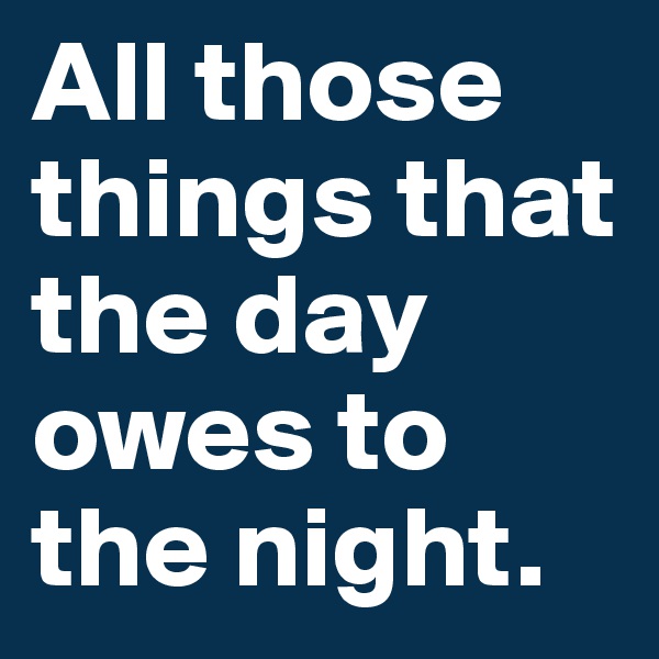 All those things that the day owes to the night. 