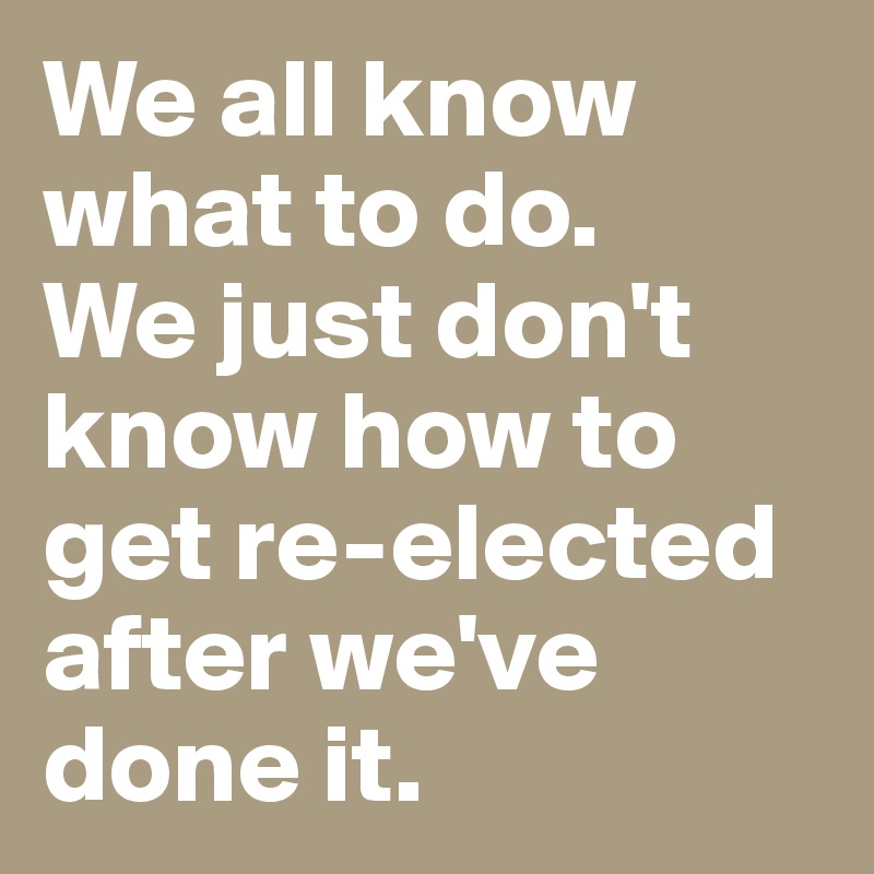 We all know what to do. 
We just don't know how to get re-elected after we've done it. 