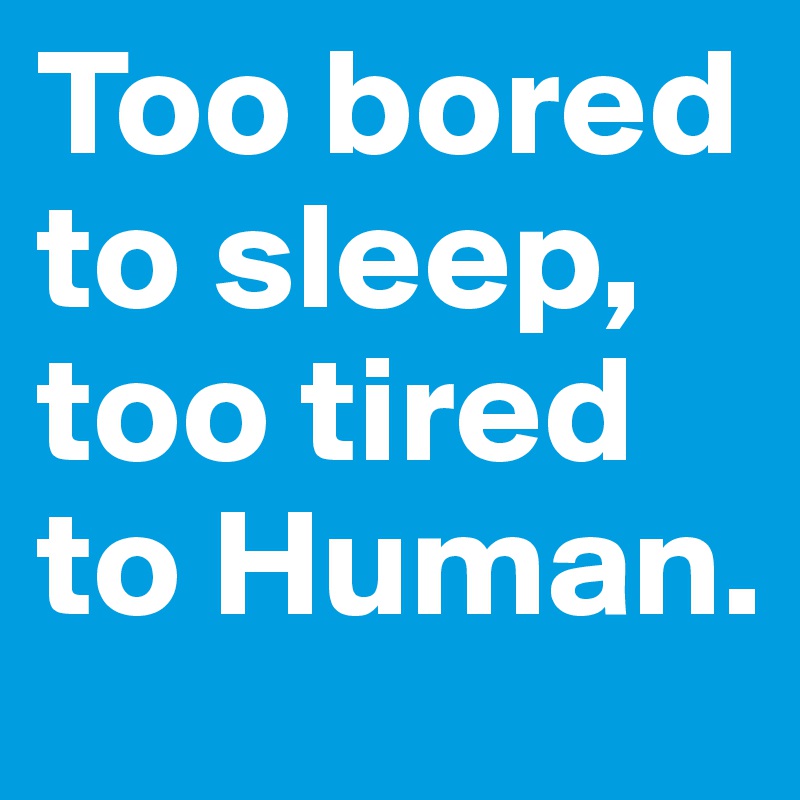 Too bored to sleep, too tired to Human.
