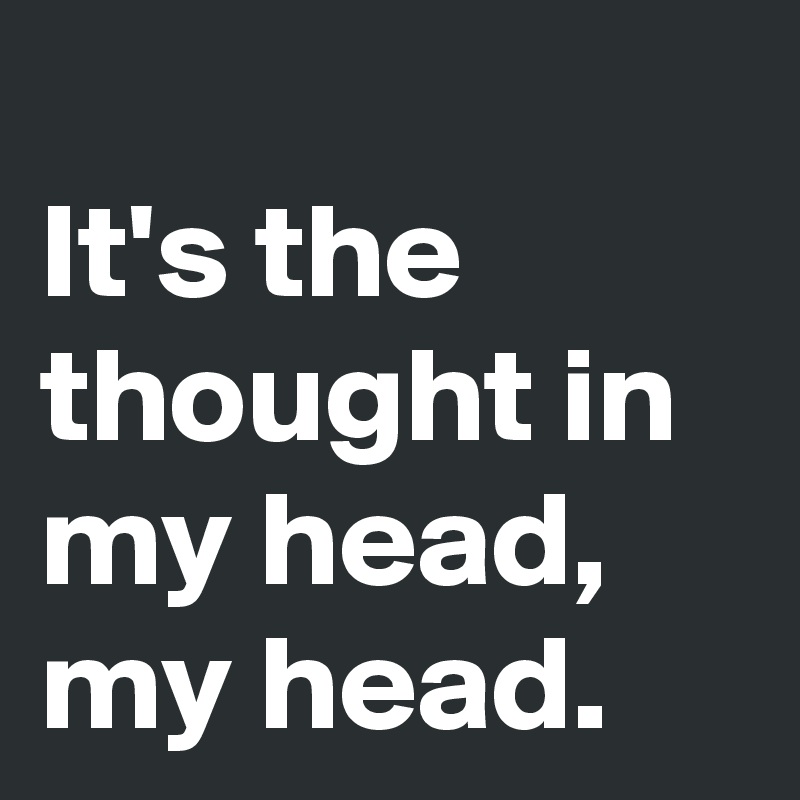
It's the thought in my head, my head.