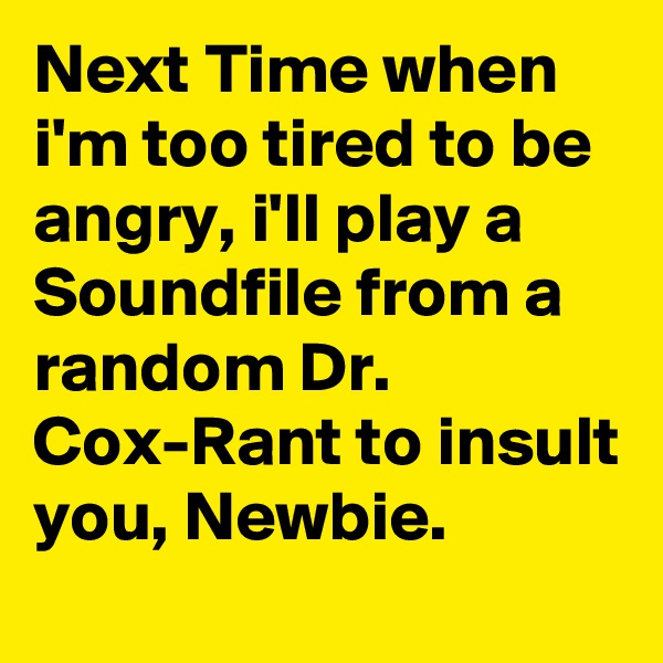 Next Time when i'm too tired to be angry, i'll play a Soundfile from a random Dr. Cox-Rant to insult you, Newbie.