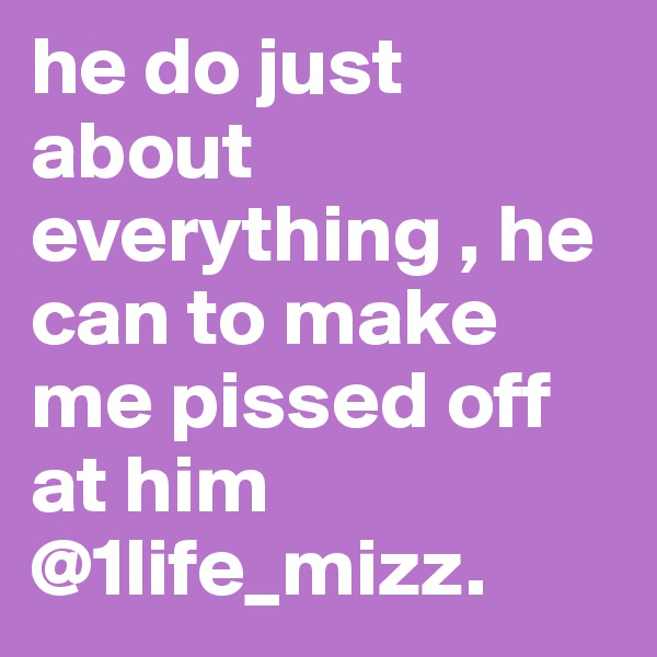 he do just about everything , he can to make me pissed off at him @1life_mizz.