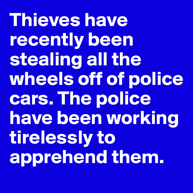 Thieves have recently been stealing all the wheels off of police cars. The police have been working tirelessly to apprehend them.