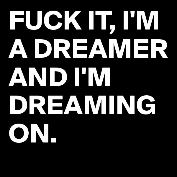FUCK IT, I'M A DREAMER AND I'M DREAMING ON.