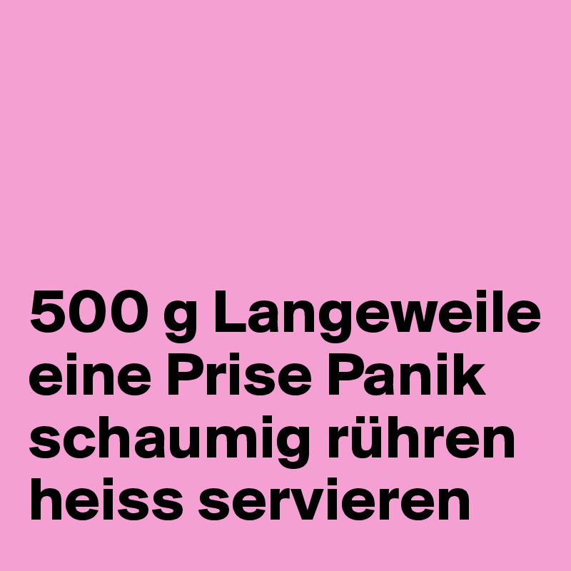 



500 g Langeweile
eine Prise Panik
schaumig rühren
heiss servieren