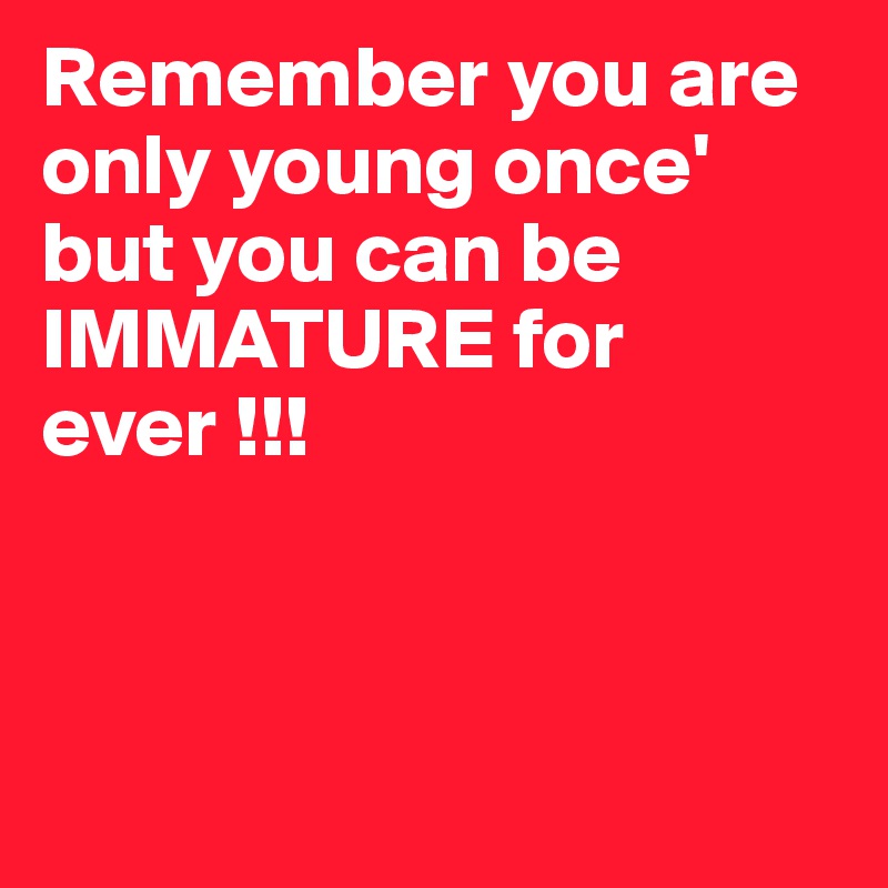 Remember you are only young once' but you can be IMMATURE for ever !!!



