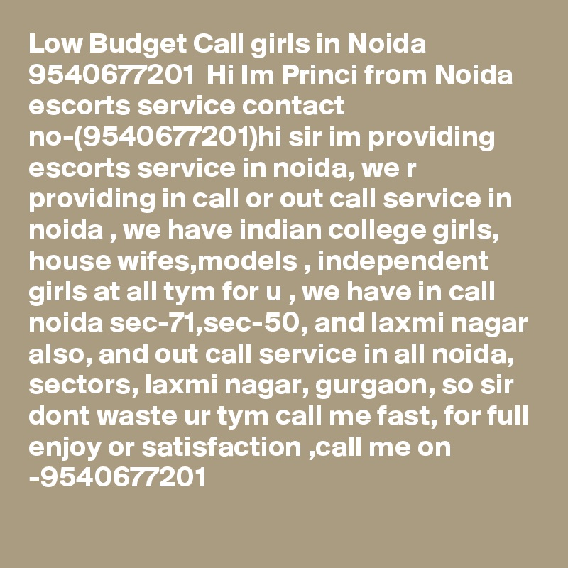Low Budget Call girls in Noida 9540677201  Hi Im Princi from Noida escorts service contact no-(9540677201)hi sir im providing escorts service in noida, we r providing in call or out call service in noida , we have indian college girls, house wifes,models , independent girls at all tym for u , we have in call noida sec-71,sec-50, and laxmi nagar also, and out call service in all noida, sectors, laxmi nagar, gurgaon, so sir dont waste ur tym call me fast, for full enjoy or satisfaction ,call me on -9540677201 